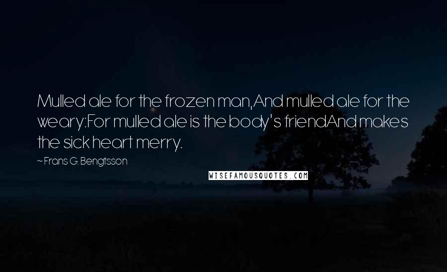 Frans G. Bengtsson Quotes: Mulled ale for the frozen man,And mulled ale for the weary:For mulled ale is the body's friendAnd makes the sick heart merry.