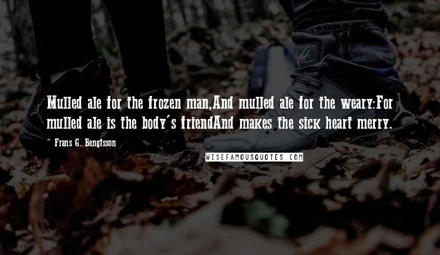 Frans G. Bengtsson Quotes: Mulled ale for the frozen man,And mulled ale for the weary:For mulled ale is the body's friendAnd makes the sick heart merry.