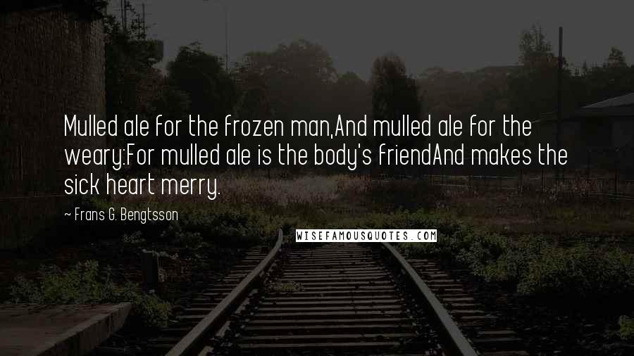 Frans G. Bengtsson Quotes: Mulled ale for the frozen man,And mulled ale for the weary:For mulled ale is the body's friendAnd makes the sick heart merry.