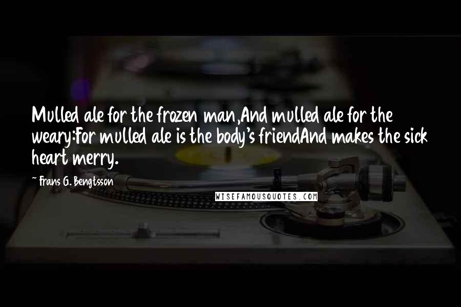 Frans G. Bengtsson Quotes: Mulled ale for the frozen man,And mulled ale for the weary:For mulled ale is the body's friendAnd makes the sick heart merry.