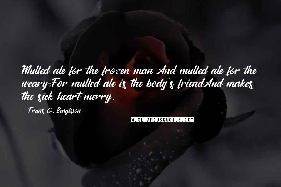 Frans G. Bengtsson Quotes: Mulled ale for the frozen man,And mulled ale for the weary:For mulled ale is the body's friendAnd makes the sick heart merry.