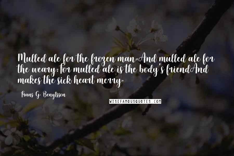 Frans G. Bengtsson Quotes: Mulled ale for the frozen man,And mulled ale for the weary:For mulled ale is the body's friendAnd makes the sick heart merry.