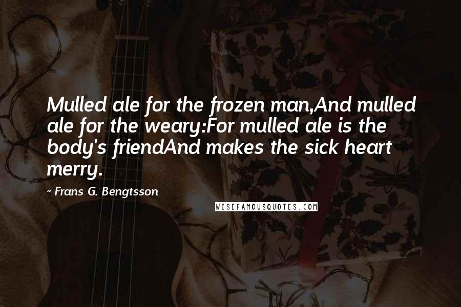 Frans G. Bengtsson Quotes: Mulled ale for the frozen man,And mulled ale for the weary:For mulled ale is the body's friendAnd makes the sick heart merry.