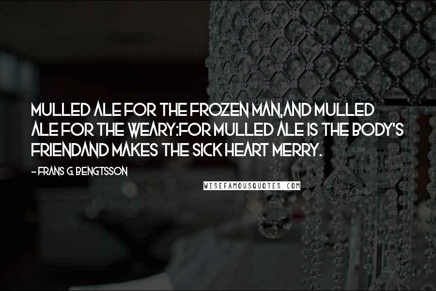 Frans G. Bengtsson Quotes: Mulled ale for the frozen man,And mulled ale for the weary:For mulled ale is the body's friendAnd makes the sick heart merry.