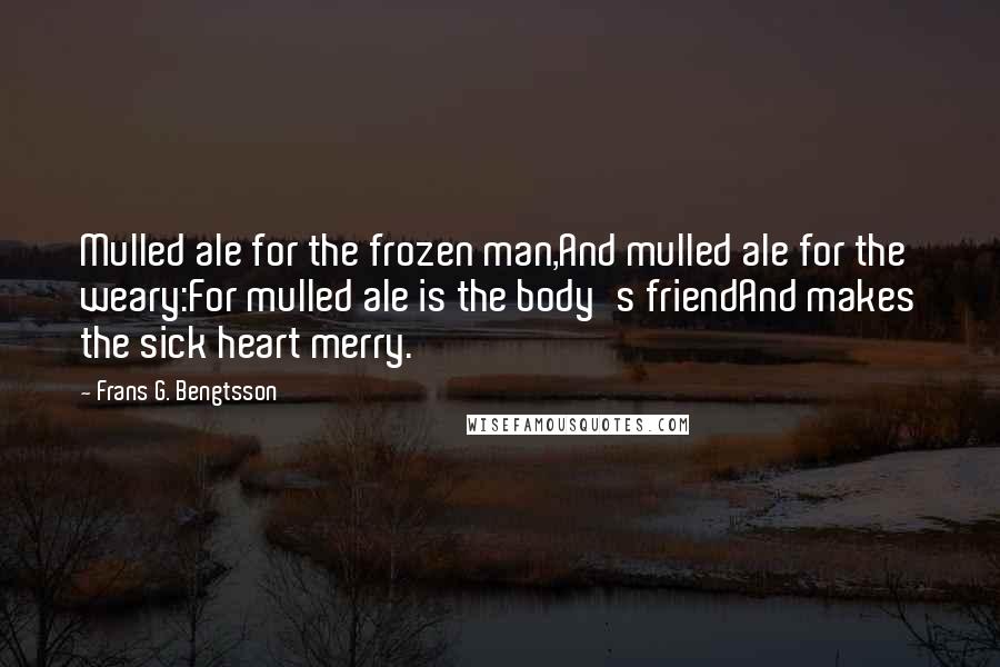Frans G. Bengtsson Quotes: Mulled ale for the frozen man,And mulled ale for the weary:For mulled ale is the body's friendAnd makes the sick heart merry.