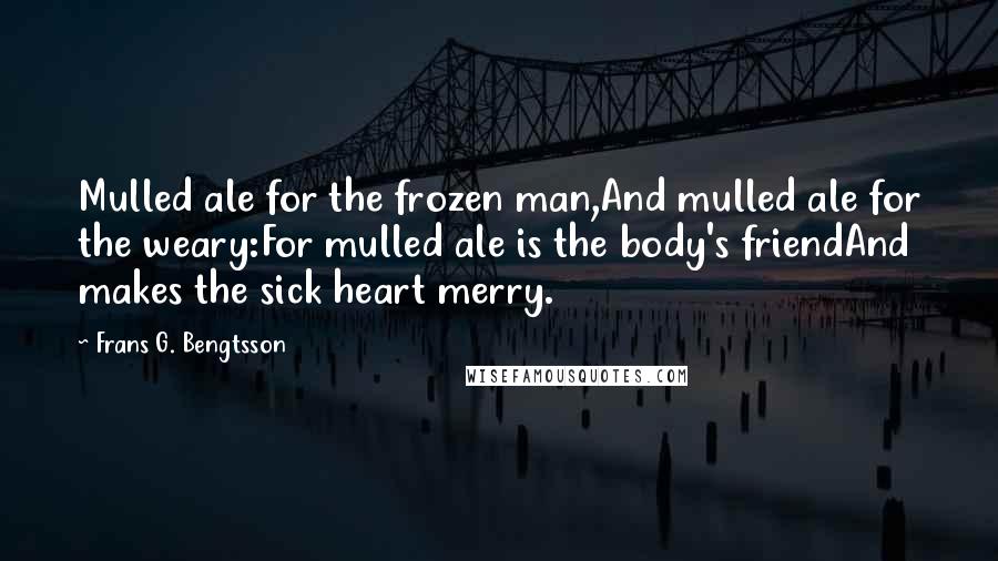 Frans G. Bengtsson Quotes: Mulled ale for the frozen man,And mulled ale for the weary:For mulled ale is the body's friendAnd makes the sick heart merry.