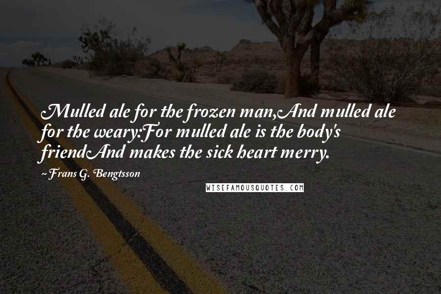 Frans G. Bengtsson Quotes: Mulled ale for the frozen man,And mulled ale for the weary:For mulled ale is the body's friendAnd makes the sick heart merry.