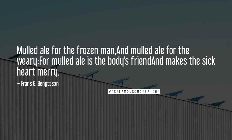 Frans G. Bengtsson Quotes: Mulled ale for the frozen man,And mulled ale for the weary:For mulled ale is the body's friendAnd makes the sick heart merry.