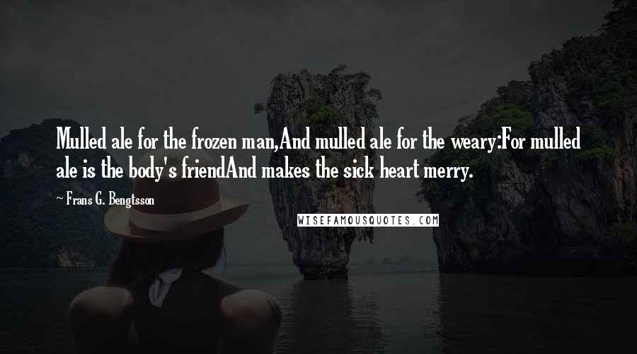 Frans G. Bengtsson Quotes: Mulled ale for the frozen man,And mulled ale for the weary:For mulled ale is the body's friendAnd makes the sick heart merry.