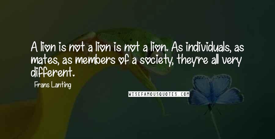 Frans Lanting Quotes: A lion is not a lion is not a lion. As individuals, as mates, as members of a society, they're all very different.