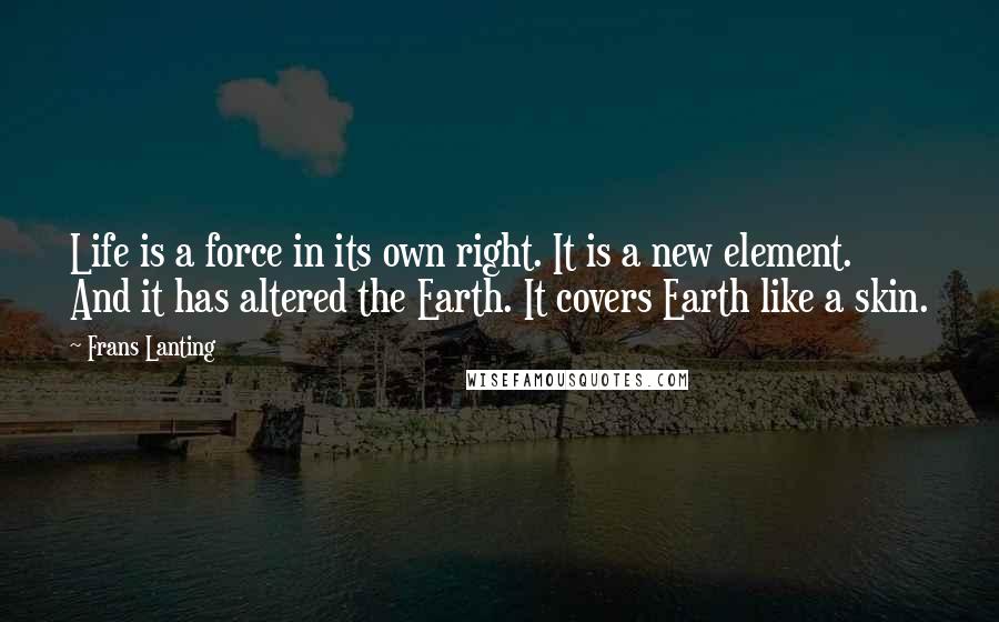 Frans Lanting Quotes: Life is a force in its own right. It is a new element. And it has altered the Earth. It covers Earth like a skin.