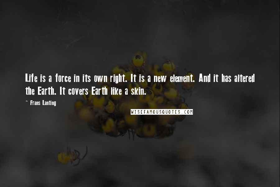 Frans Lanting Quotes: Life is a force in its own right. It is a new element. And it has altered the Earth. It covers Earth like a skin.