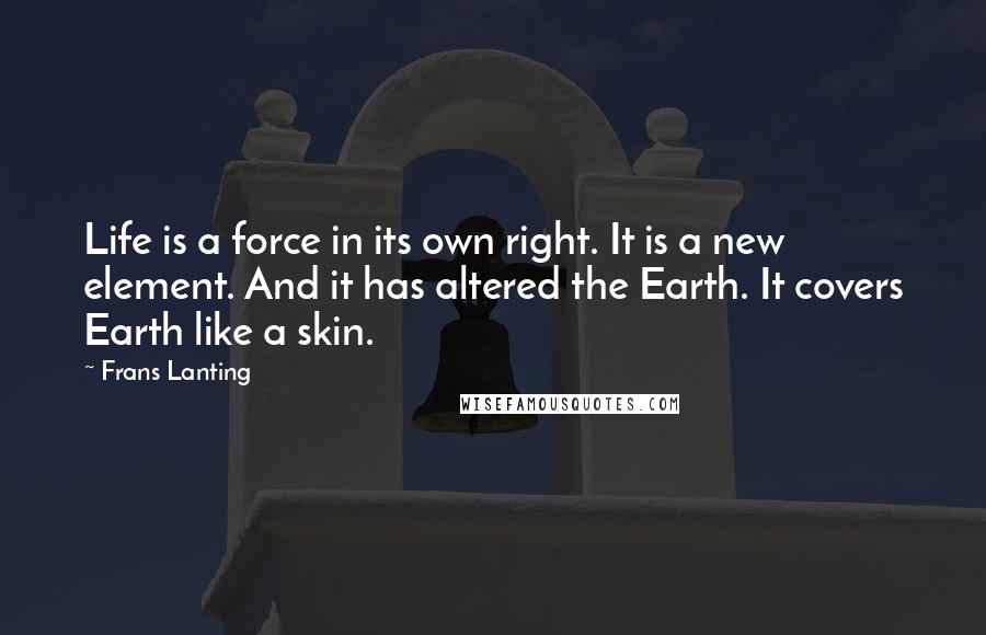 Frans Lanting Quotes: Life is a force in its own right. It is a new element. And it has altered the Earth. It covers Earth like a skin.