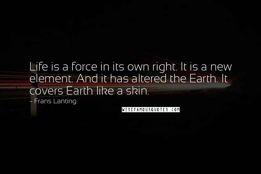Frans Lanting Quotes: Life is a force in its own right. It is a new element. And it has altered the Earth. It covers Earth like a skin.