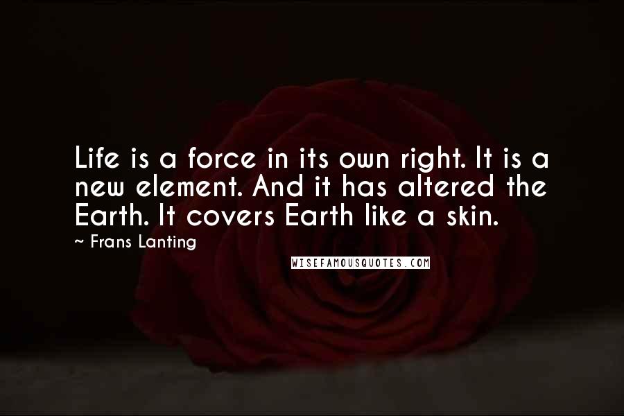 Frans Lanting Quotes: Life is a force in its own right. It is a new element. And it has altered the Earth. It covers Earth like a skin.