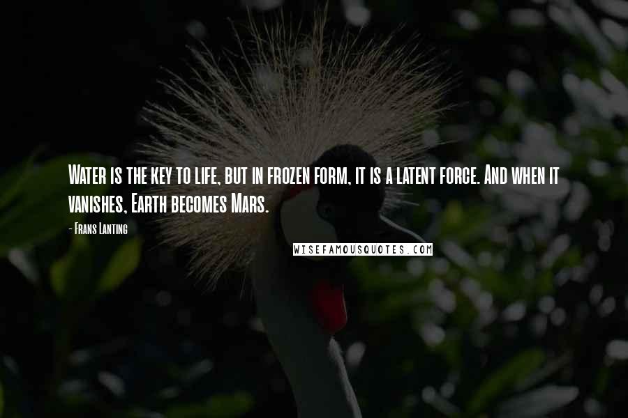 Frans Lanting Quotes: Water is the key to life, but in frozen form, it is a latent force. And when it vanishes, Earth becomes Mars.