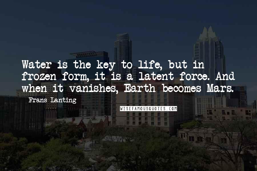 Frans Lanting Quotes: Water is the key to life, but in frozen form, it is a latent force. And when it vanishes, Earth becomes Mars.