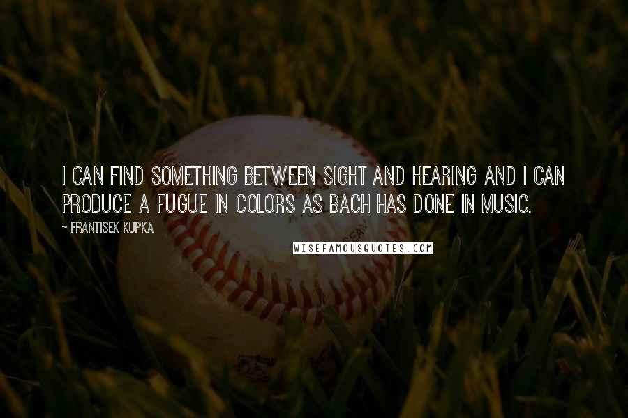 Frantisek Kupka Quotes: I can find something between sight and hearing and I can produce a fugue in colors as Bach has done in music.