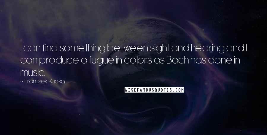 Frantisek Kupka Quotes: I can find something between sight and hearing and I can produce a fugue in colors as Bach has done in music.