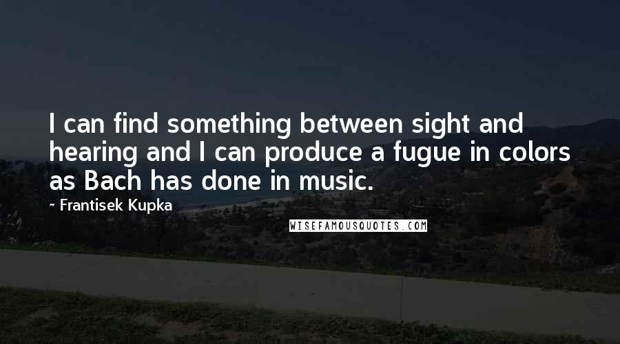 Frantisek Kupka Quotes: I can find something between sight and hearing and I can produce a fugue in colors as Bach has done in music.