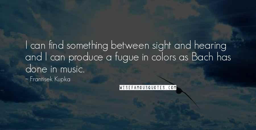 Frantisek Kupka Quotes: I can find something between sight and hearing and I can produce a fugue in colors as Bach has done in music.