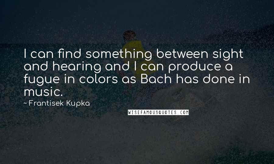 Frantisek Kupka Quotes: I can find something between sight and hearing and I can produce a fugue in colors as Bach has done in music.