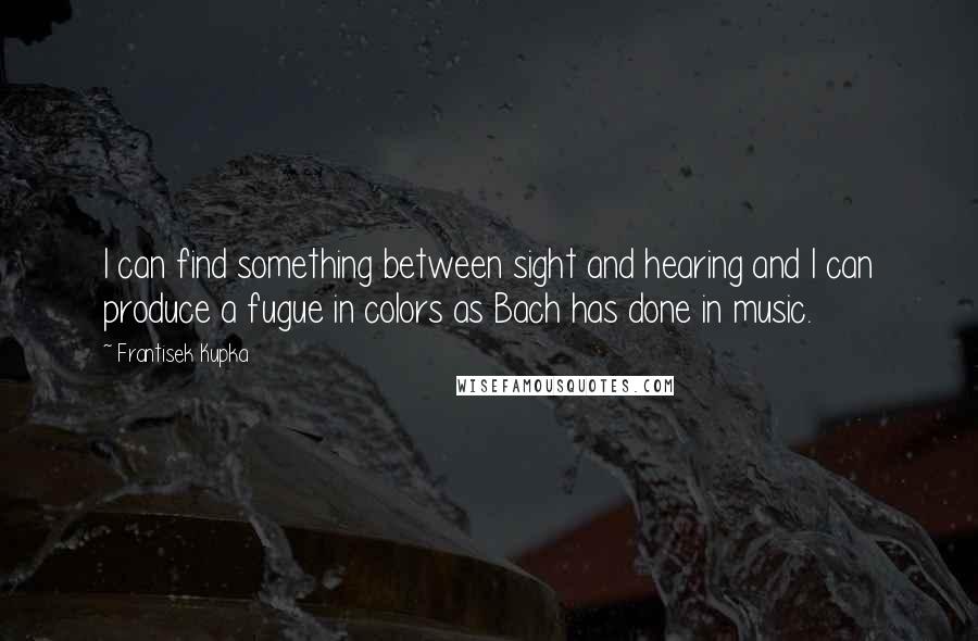 Frantisek Kupka Quotes: I can find something between sight and hearing and I can produce a fugue in colors as Bach has done in music.