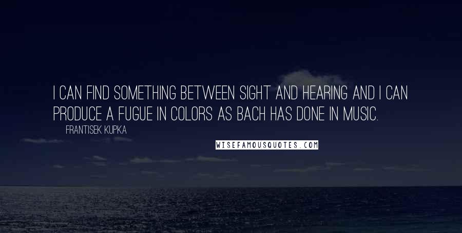 Frantisek Kupka Quotes: I can find something between sight and hearing and I can produce a fugue in colors as Bach has done in music.