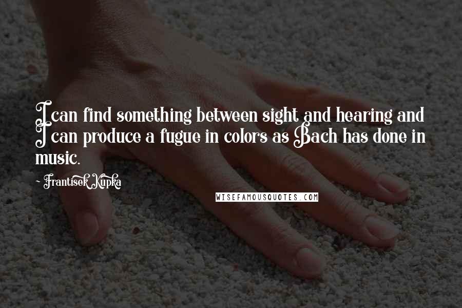Frantisek Kupka Quotes: I can find something between sight and hearing and I can produce a fugue in colors as Bach has done in music.