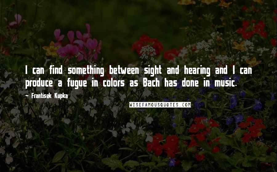 Frantisek Kupka Quotes: I can find something between sight and hearing and I can produce a fugue in colors as Bach has done in music.