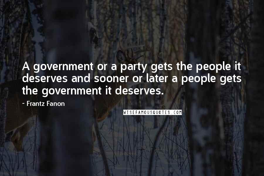 Frantz Fanon Quotes: A government or a party gets the people it deserves and sooner or later a people gets the government it deserves.