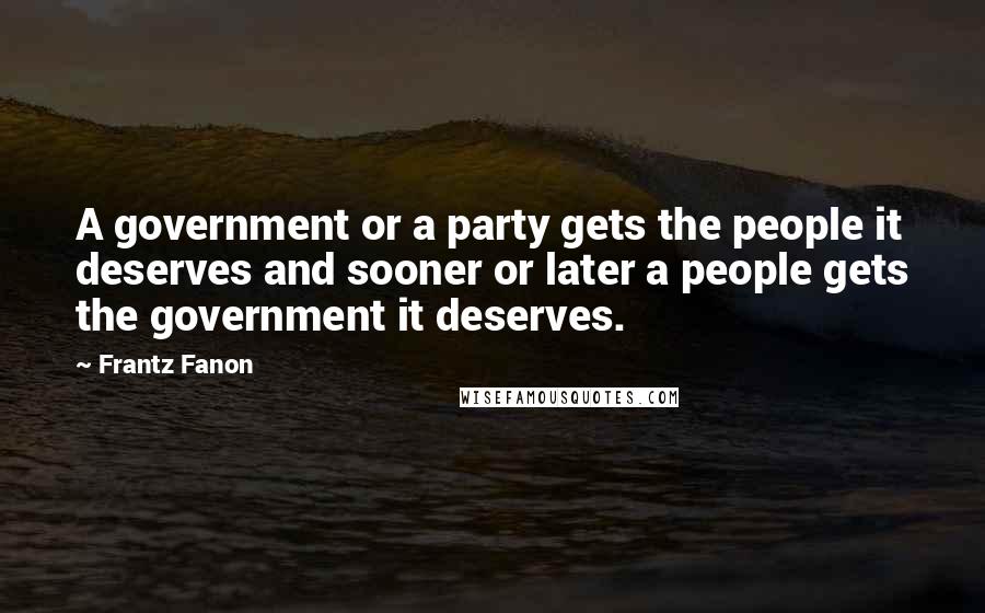 Frantz Fanon Quotes: A government or a party gets the people it deserves and sooner or later a people gets the government it deserves.