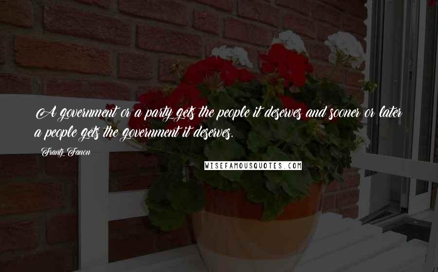 Frantz Fanon Quotes: A government or a party gets the people it deserves and sooner or later a people gets the government it deserves.