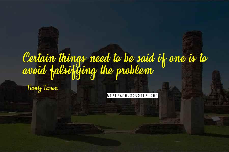 Frantz Fanon Quotes: Certain things need to be said if one is to avoid falsifying the problem.