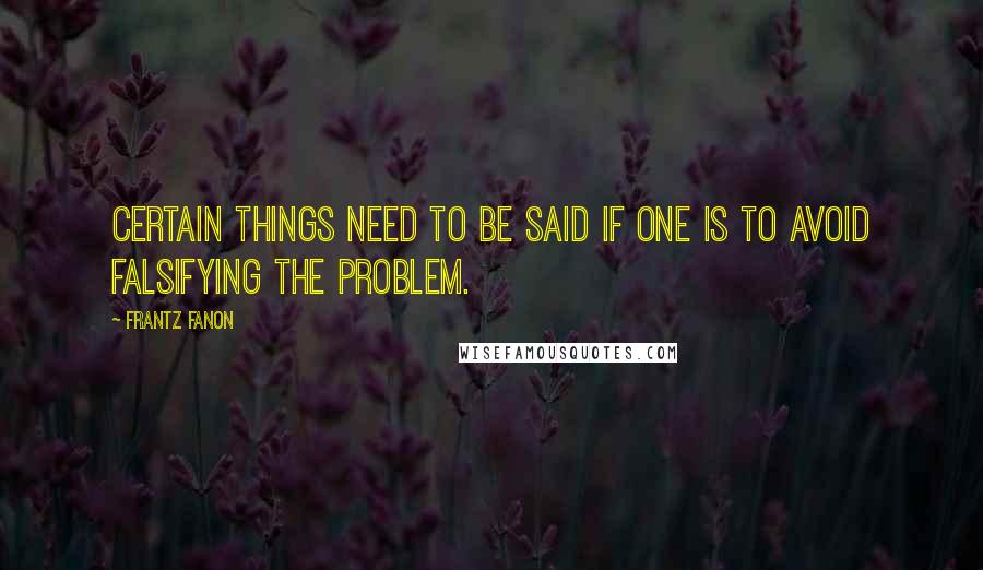 Frantz Fanon Quotes: Certain things need to be said if one is to avoid falsifying the problem.