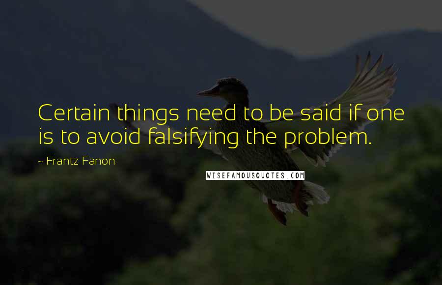 Frantz Fanon Quotes: Certain things need to be said if one is to avoid falsifying the problem.