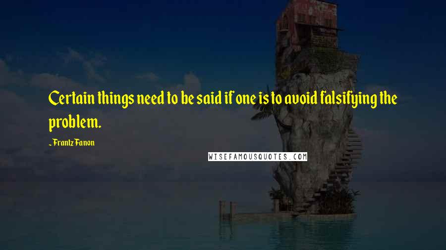 Frantz Fanon Quotes: Certain things need to be said if one is to avoid falsifying the problem.