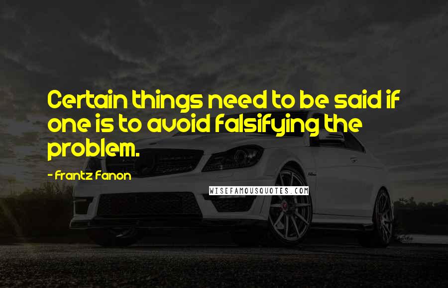 Frantz Fanon Quotes: Certain things need to be said if one is to avoid falsifying the problem.