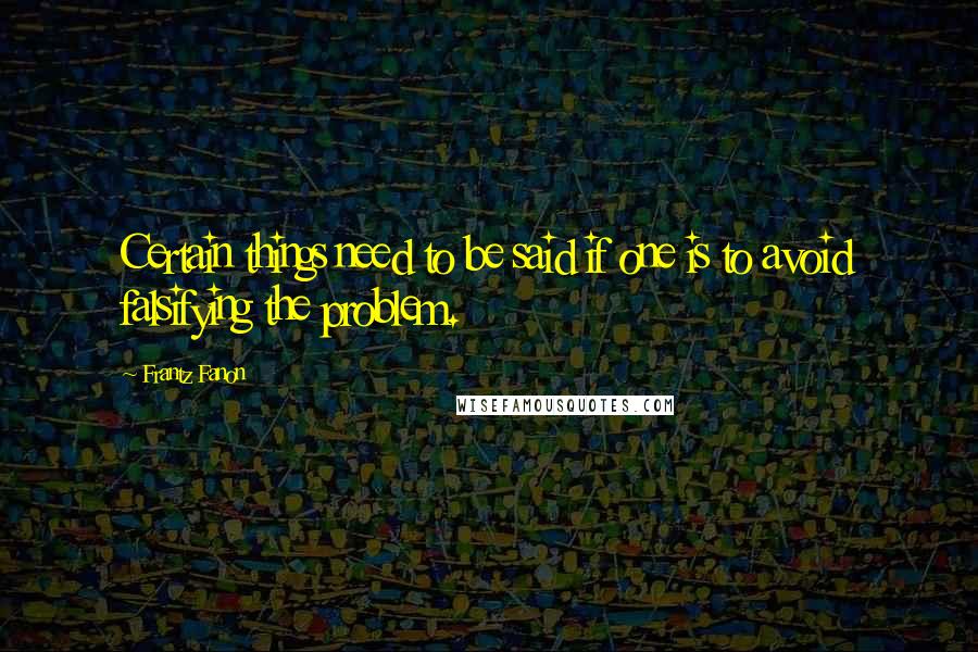 Frantz Fanon Quotes: Certain things need to be said if one is to avoid falsifying the problem.