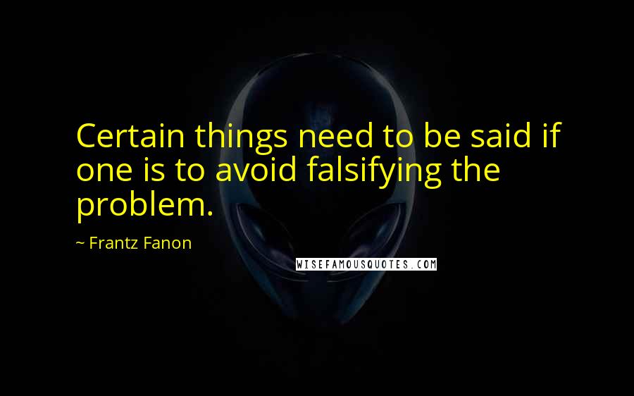 Frantz Fanon Quotes: Certain things need to be said if one is to avoid falsifying the problem.