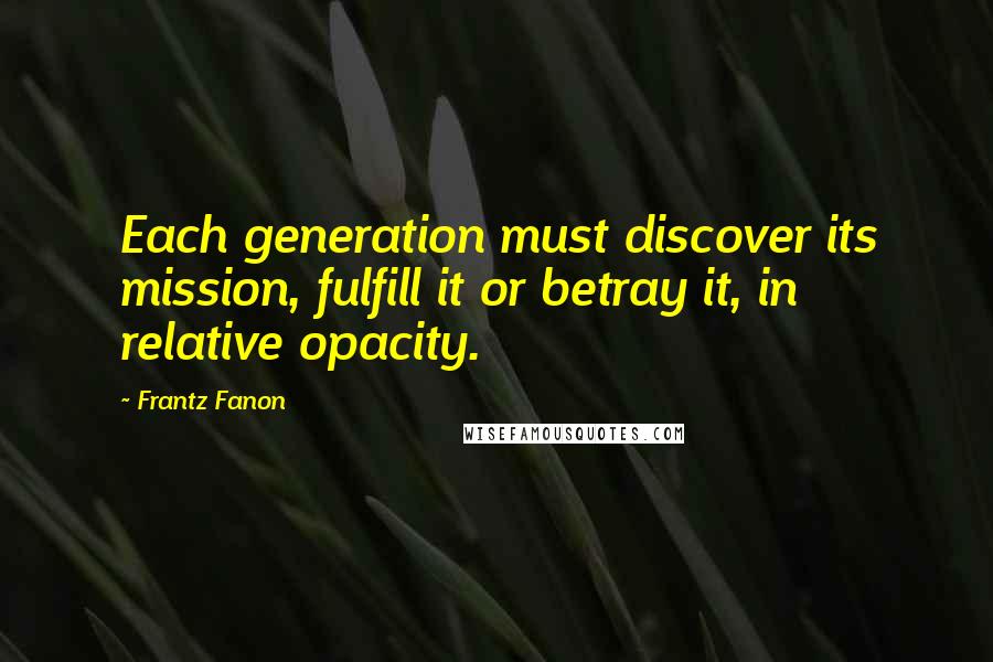 Frantz Fanon Quotes: Each generation must discover its mission, fulfill it or betray it, in relative opacity.