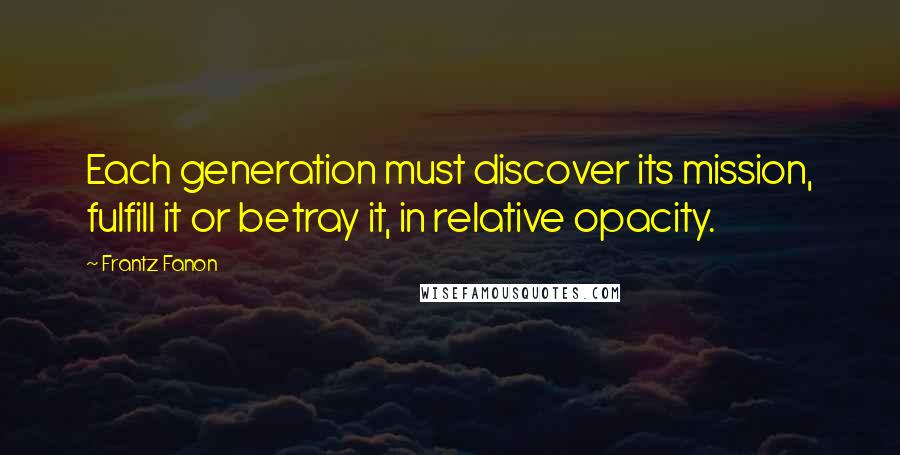 Frantz Fanon Quotes: Each generation must discover its mission, fulfill it or betray it, in relative opacity.