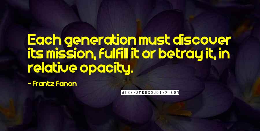 Frantz Fanon Quotes: Each generation must discover its mission, fulfill it or betray it, in relative opacity.