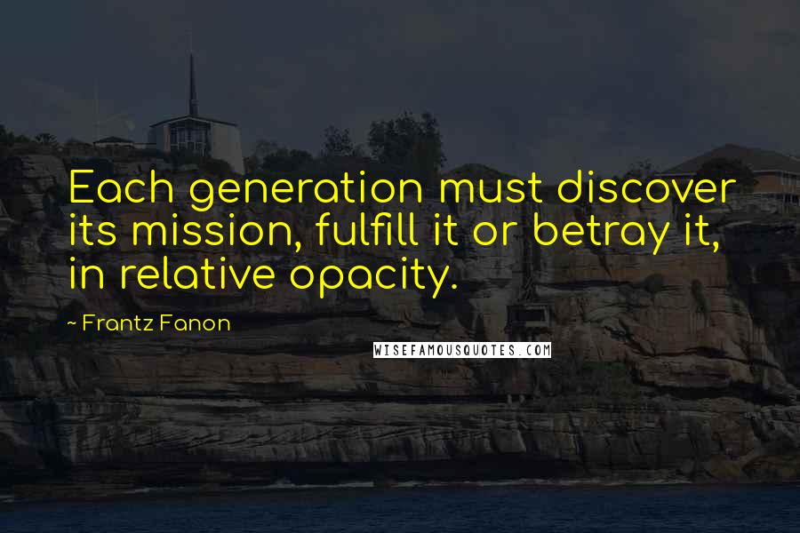 Frantz Fanon Quotes: Each generation must discover its mission, fulfill it or betray it, in relative opacity.