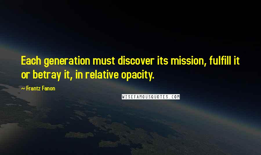 Frantz Fanon Quotes: Each generation must discover its mission, fulfill it or betray it, in relative opacity.