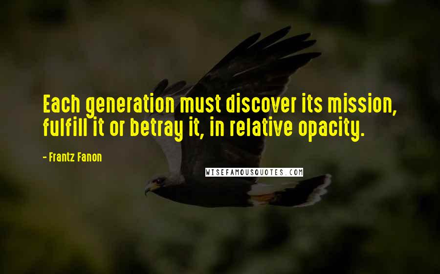 Frantz Fanon Quotes: Each generation must discover its mission, fulfill it or betray it, in relative opacity.