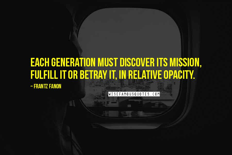 Frantz Fanon Quotes: Each generation must discover its mission, fulfill it or betray it, in relative opacity.