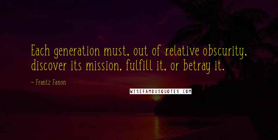 Frantz Fanon Quotes: Each generation must, out of relative obscurity, discover its mission, fulfill it, or betray it.