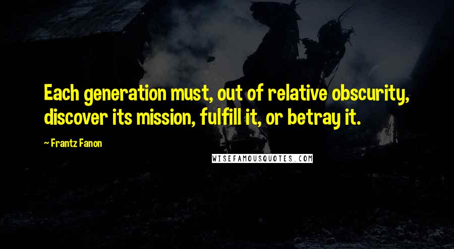 Frantz Fanon Quotes: Each generation must, out of relative obscurity, discover its mission, fulfill it, or betray it.