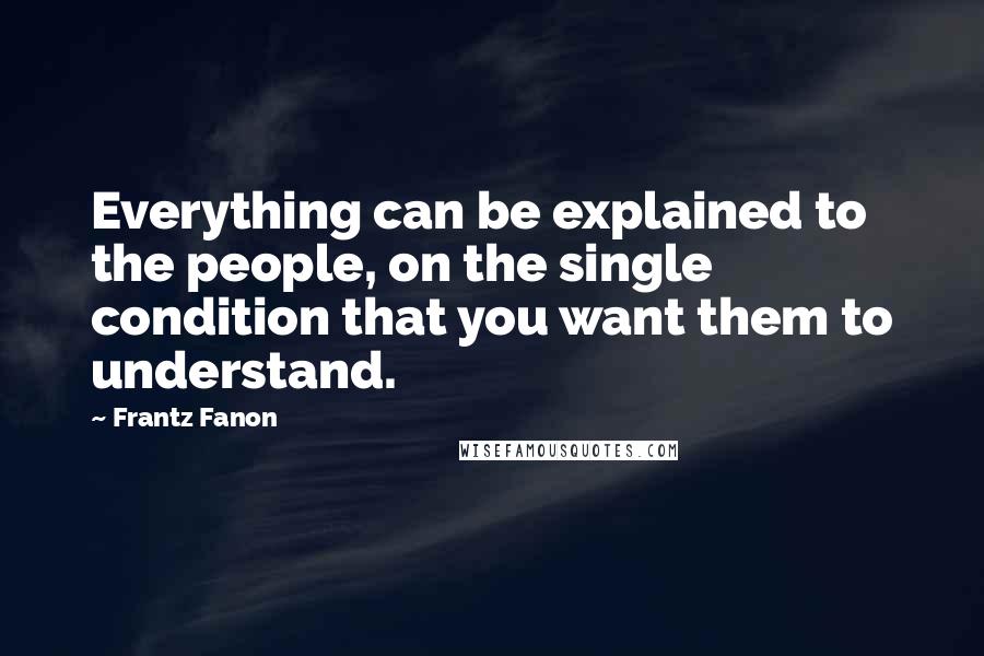 Frantz Fanon Quotes: Everything can be explained to the people, on the single condition that you want them to understand.